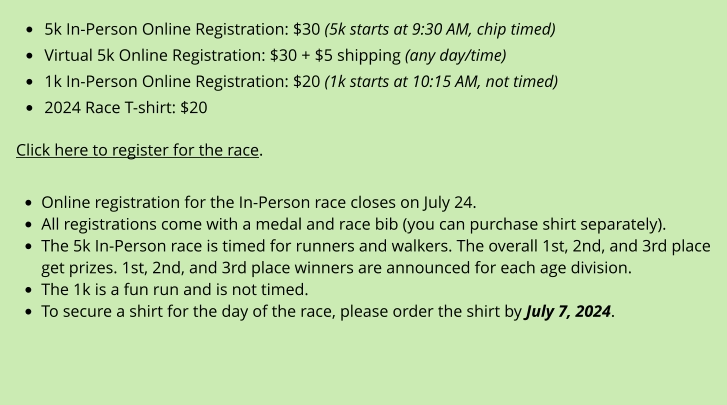•	5k In-Person Online Registration: $30 (5k starts at 9:30 AM, chip timed) •	Virtual 5k Online Registration: $30 + $5 shipping (any day/time) •	1k In-Person Online Registration: $20 (1k starts at 10:15 AM, not timed) •	2024 Race T-shirt: $20  Click here to register for the race.  •	Online registration for the In-Person race closes on July 24. •	All registrations come with a medal and race bib (you can purchase shirt separately). •	The 5k In-Person race is timed for runners and walkers. The overall 1st, 2nd, and 3rd place get prizes. 1st, 2nd, and 3rd place winners are announced for each age division. •	The 1k is a fun run and is not timed. •	To secure a shirt for the day of the race, please order the shirt by July 7, 2024.