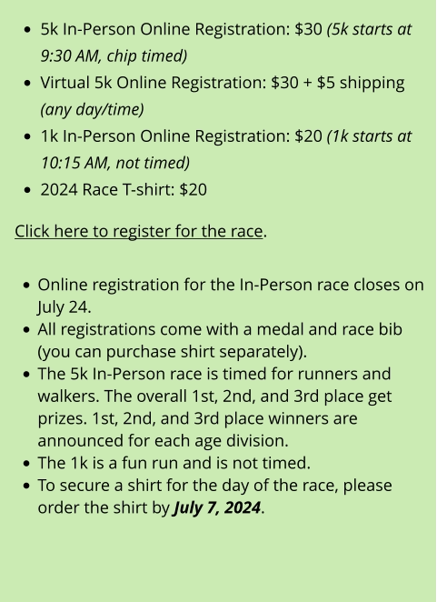 •	5k In-Person Online Registration: $30 (5k starts at 9:30 AM, chip timed) •	Virtual 5k Online Registration: $30 + $5 shipping (any day/time) •	1k In-Person Online Registration: $20 (1k starts at 10:15 AM, not timed) •	2024 Race T-shirt: $20  Click here to register for the race.  •	Online registration for the In-Person race closes on July 24. •	All registrations come with a medal and race bib (you can purchase shirt separately). •	The 5k In-Person race is timed for runners and walkers. The overall 1st, 2nd, and 3rd place get prizes. 1st, 2nd, and 3rd place winners are announced for each age division. •	The 1k is a fun run and is not timed. •	To secure a shirt for the day of the race, please order the shirt by July 7, 2024.